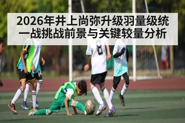2026年井上尚弥升级羽量级统一战挑战前景与关键较量分析