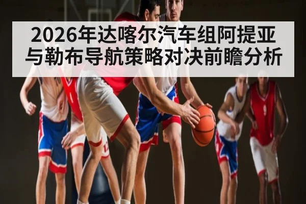 2026年达喀尔汽车组阿提亚与勒布导航策略对决前瞻分析